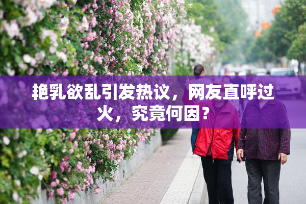 艳乳欲乱引发热议，网友直呼过火，究竟何因？