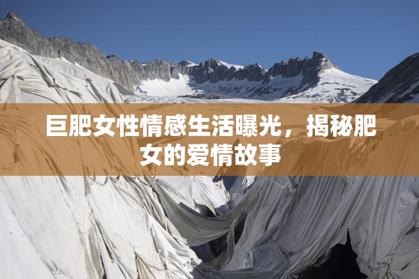 巨肥女性情感生活曝光，揭秘肥女的爱情故事