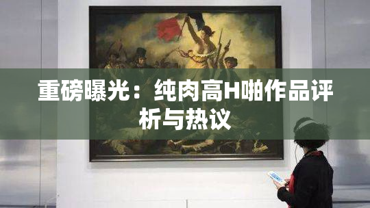 重磅曝光：纯肉高H啪作品评析与热议