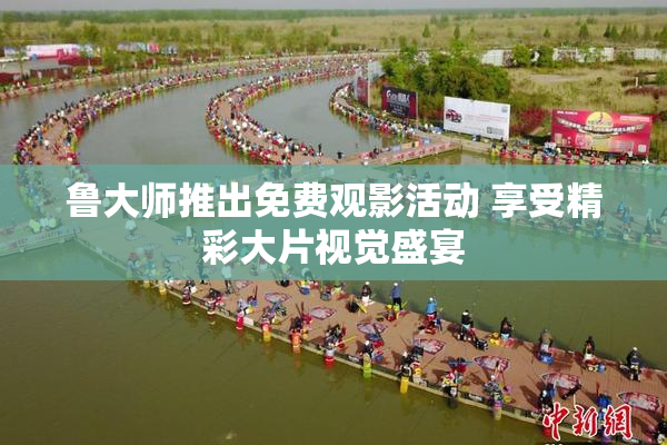 鲁大师推出免费观影活动 享受精彩大片视觉盛宴