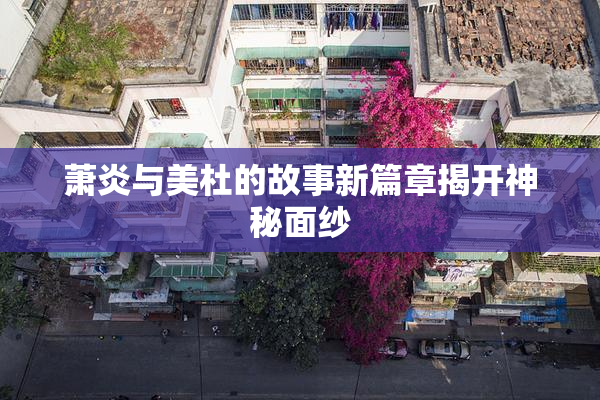 萧炎与美杜的故事新篇章揭开神秘面纱
