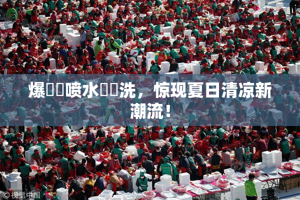 爆❌‌喷水❌‌洗，惊现夏日清凉新潮流！