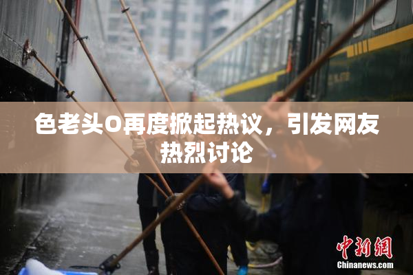 色老头O再度掀起热议，引发网友热烈讨论