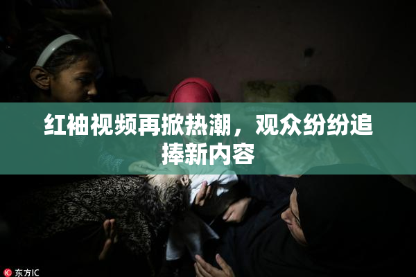 红袖视频再掀热潮，观众纷纷追捧新内容