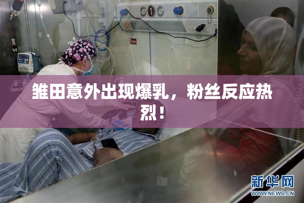 雏田意外出现爆乳，粉丝反应热烈！