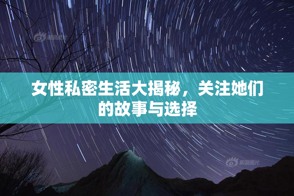 女性私密生活大揭秘，关注她们的故事与选择