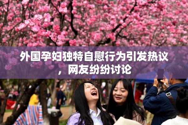 外国孕妇独特自慰行为引发热议，网友纷纷讨论