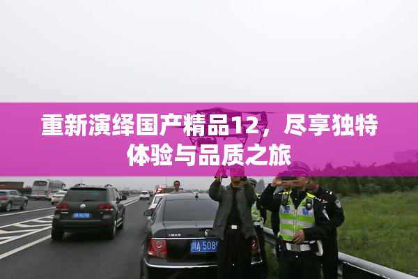 重新演绎国产精品12，尽享独特体验与品质之旅