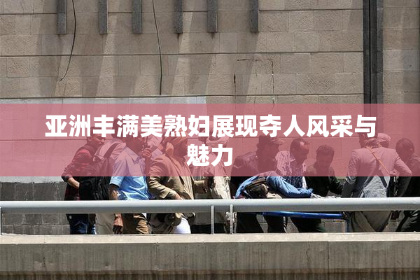亚洲丰满美熟妇展现夺人风采与魅力