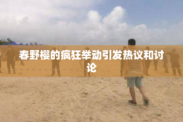春野樱的疯狂举动引发热议和讨论