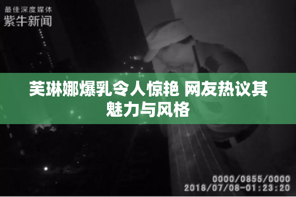 芙琳娜爆乳令人惊艳 网友热议其魅力与风格