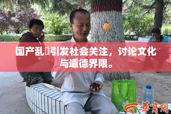 国产乱婬引发社会关注，讨论文化与道德界限。