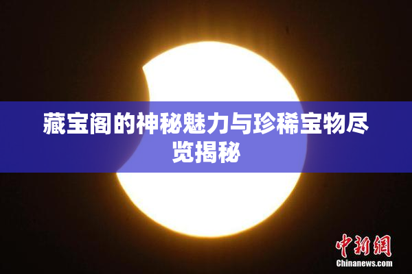 藏宝阁的神秘魅力与珍稀宝物尽览揭秘