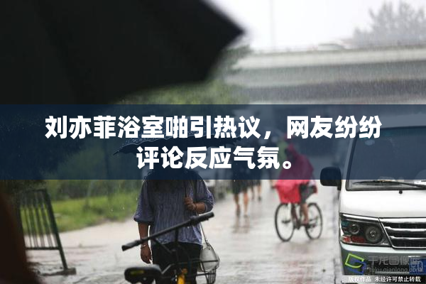 刘亦菲浴室啪引热议，网友纷纷评论反应气氛。