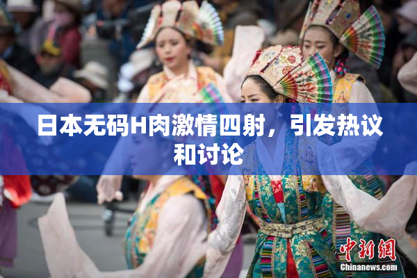 日本无码H肉激情四射，引发热议和讨论