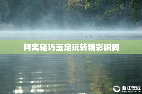 阿离轻巧玉足玩转精彩瞬间