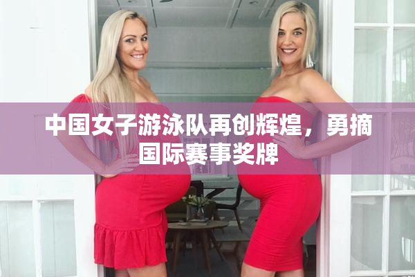 中国女子游泳队再创辉煌，勇摘国际赛事奖牌