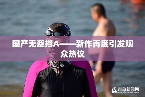 国产无遮挡A——新作再度引发观众热议