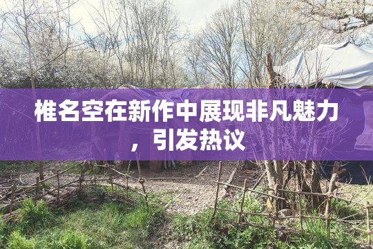 椎名空在新作中展现非凡魅力，引发热议