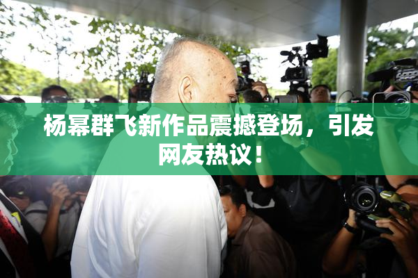 杨幂群飞新作品震撼登场，引发网友热议！