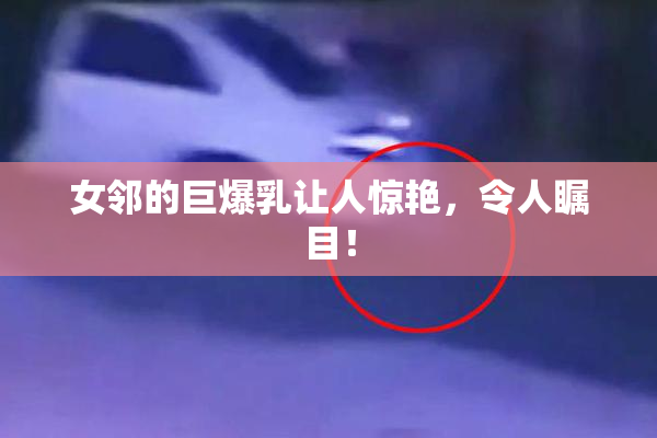 女邻的巨爆乳让人惊艳，令人瞩目！