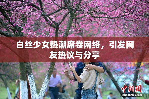 白丝少女热潮席卷网络，引发网友热议与分享