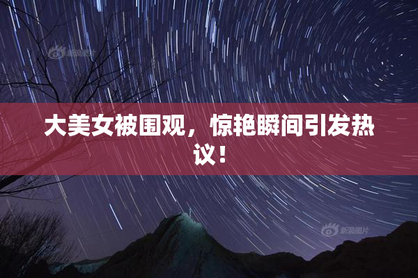 大美女被围观，惊艳瞬间引发热议！