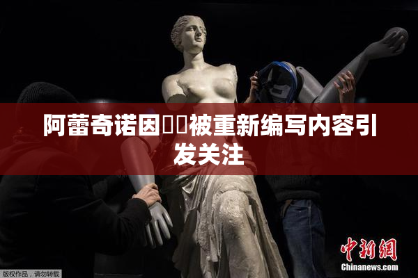 阿蕾奇诺因❌‌被重新编写内容引发关注
