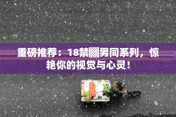 重磅推荐：18禁▓男同系列，惊艳你的视觉与心灵！
