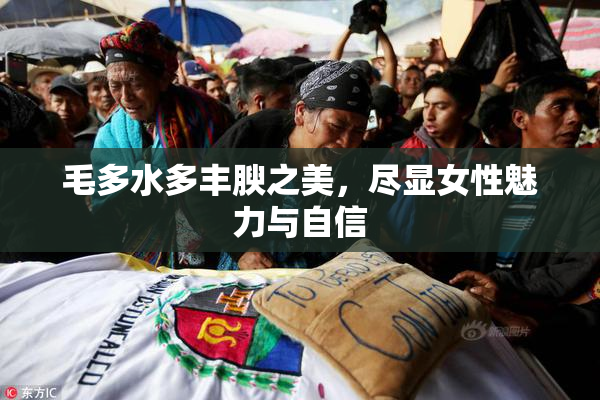 毛多水多丰腴之美，尽显女性魅力与自信