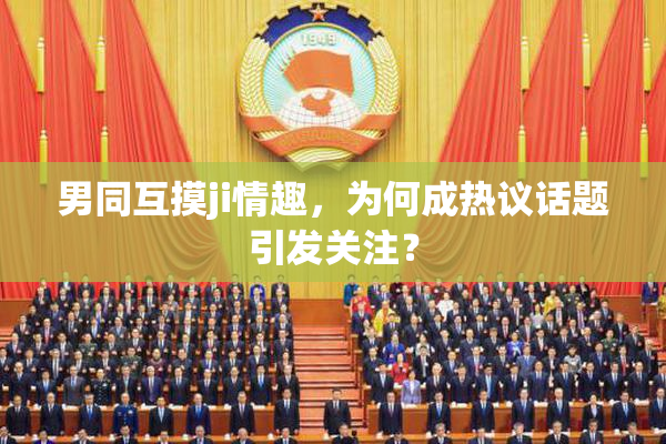 男同互摸ji情趣，为何成热议话题引发关注？