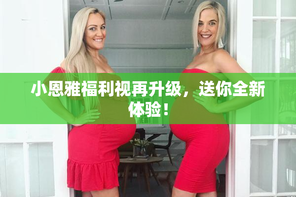 小恩雅福利视再升级，送你全新体验！