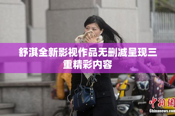 舒淇全新影视作品无删减呈现三重精彩内容