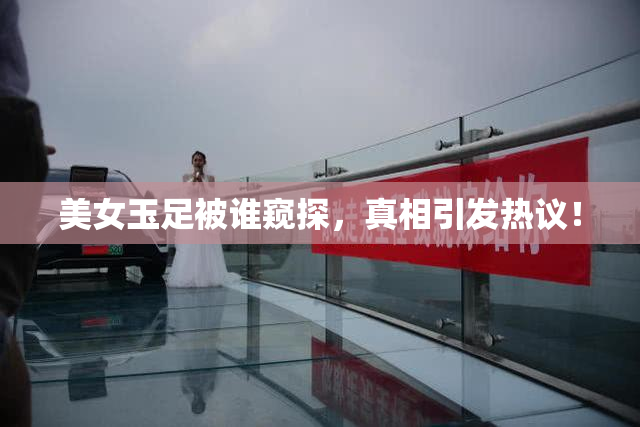 美女玉足被谁窥探，真相引发热议！