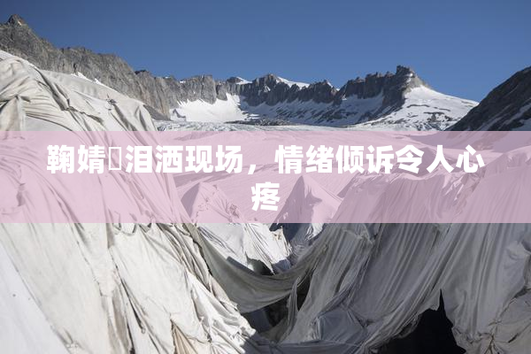 鞠婧祎泪洒现场，情绪倾诉令人心疼