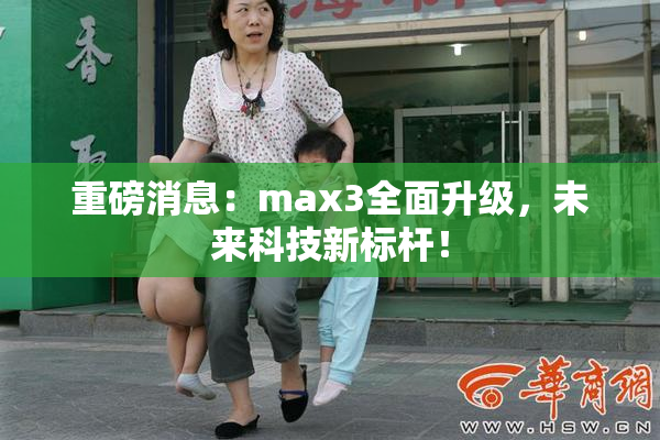 重磅消息：max3全面升级，未来科技新标杆！