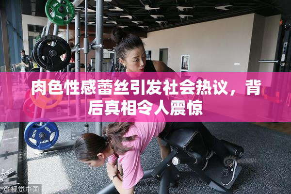 肉色性感蕾丝引发社会热议，背后真相令人震惊