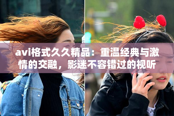 avi格式久久精品：重温经典与激情的交融，影迷不容错过的视听盛宴