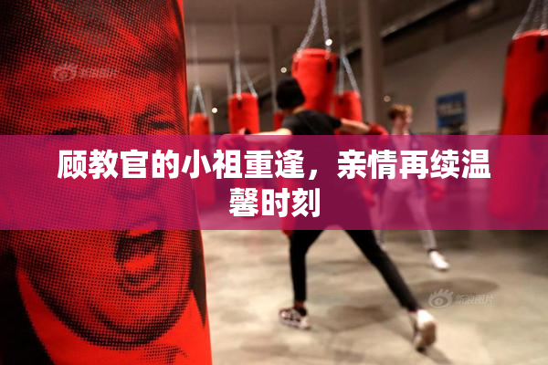 顾教官的小祖重逢，亲情再续温馨时刻