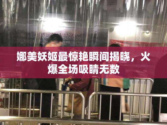 娜美妖姬最惊艳瞬间揭晓，火爆全场吸睛无数