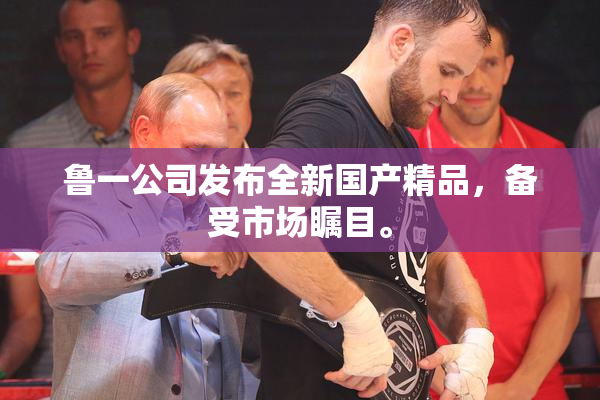 鲁一公司发布全新国产精品，备受市场瞩目。