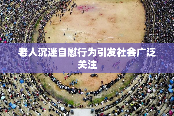 老人沉迷自慰行为引发社会广泛关注