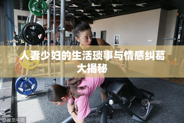 人妻少妇的生活琐事与情感纠葛大揭秘