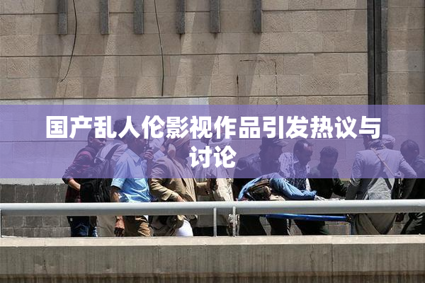 国产乱人伦影视作品引发热议与讨论