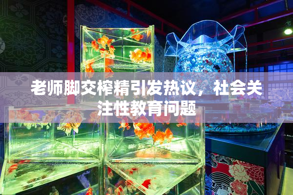 老师脚交榨精引发热议，社会关注性教育问题