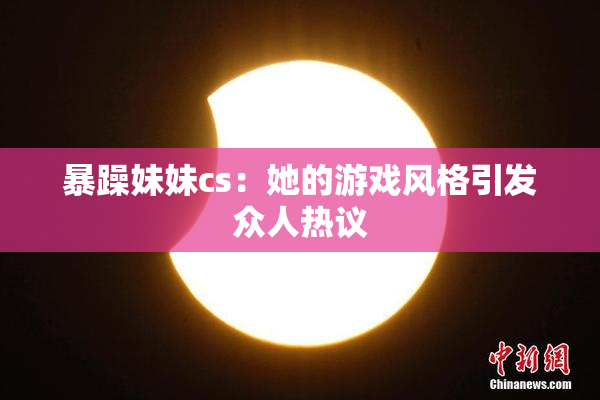 暴躁妹妹cs：她的游戏风格引发众人热议