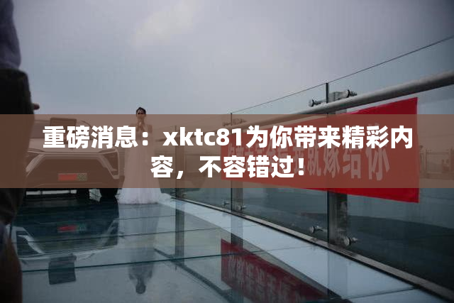 重磅消息：xktc81为你带来精彩内容，不容错过！
