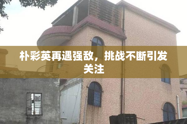 朴彩英再遇强敌，挑战不断引发关注