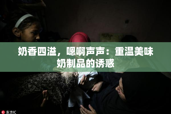 奶香四溢，嗯啊声声：重温美味奶制品的诱惑