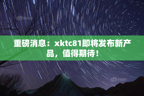 重磅消息：xktc81即将发布新产品，值得期待！